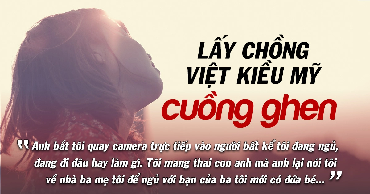 Lấy phải chồng Việt Kiều Mỹ cuồng ghen… tôi bị nhốt, bắt nghỉ việc, quay camera liên tục…