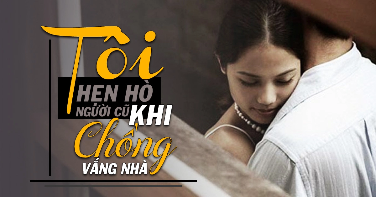 Chồng vắng nhà, tôi thường xuyên hẹn hò với ‘người cũ’…